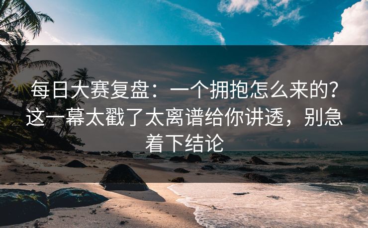 每日大赛复盘:一个拥抱怎么来的?这一幕太戳了太离谱给你讲透,别急着下结论