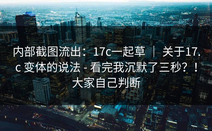 内部截图流出：17c一起草 ｜ 关于17.c 变体的说法 - 看完我沉默了三秒？！大家自己判断