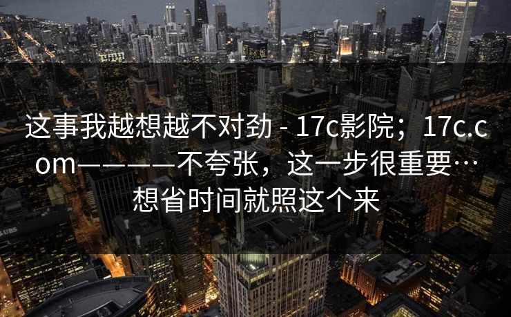 这事我越想越不对劲 - 17c影院;17c.com————不夸张,这一步很重要…想省时间就照这个来