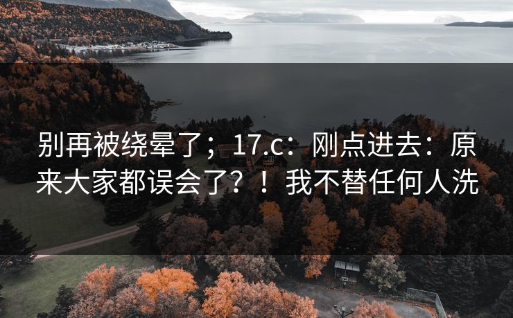 别再被绕晕了；17.c：刚点进去：原来大家都误会了？！我不替任何人洗