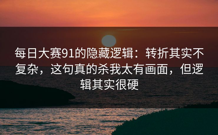 每日大赛91的隐藏逻辑:转折其实不复杂,这句真的杀我太有画面,但逻辑其实很硬