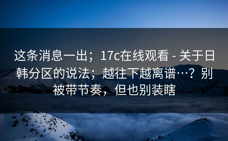 这条消息一出；17c在线观看 - 关于日韩分区的说法；越往下越离谱…？别被带节奏，但也别装瞎