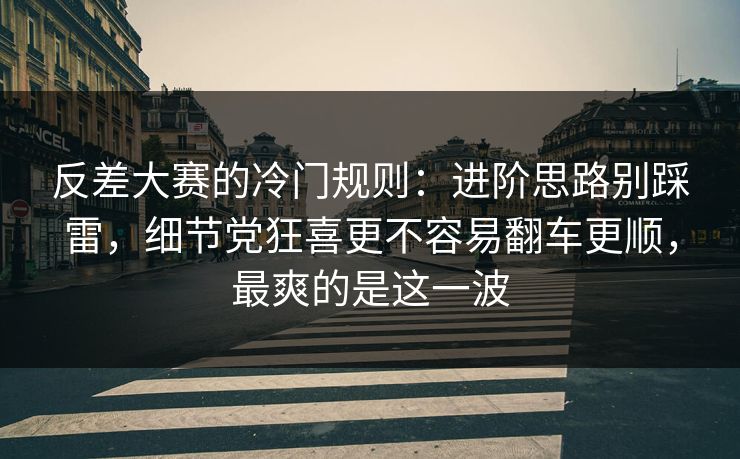 反差大赛的冷门规则：进阶思路别踩雷，细节党狂喜更不容易翻车更顺，最爽的是这一波