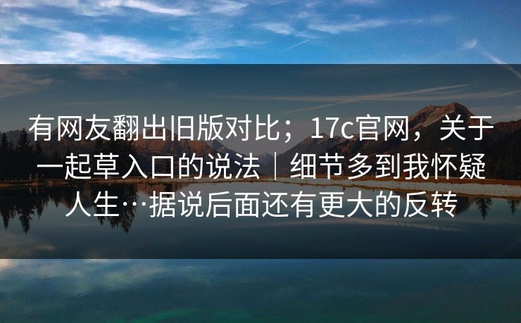 有网友翻出旧版对比；17c官网，关于一起草入口的说法｜细节多到我怀疑人生…据说后面还有更大的反转