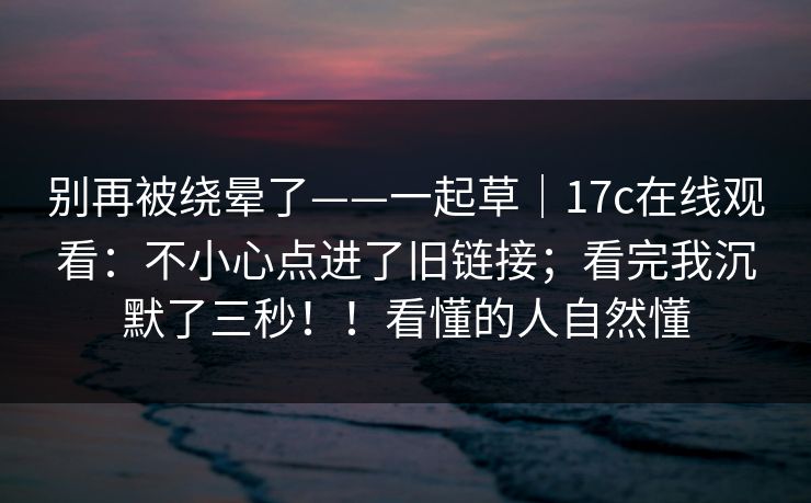 别再被绕晕了——一起草|17c在线观看:不小心点进了旧链接;看完我沉默了三秒!!看懂的人自然懂