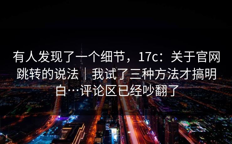 有人发现了一个细节，17c：关于官网跳转的说法｜我试了三种方法才搞明白…评论区已经吵翻了