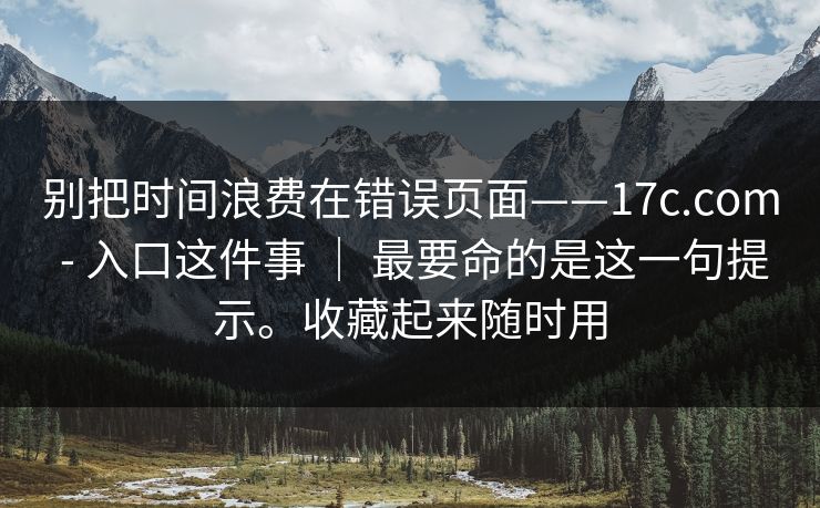 别把时间浪费在错误页面——17c.com - 入口这件事 | 最要命的是这一句提示。收藏起来随时用