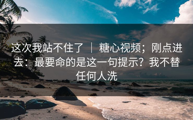 这次我站不住了 ｜ 糖心视频；刚点进去：最要命的是这一句提示？我不替任何人洗