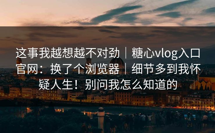 这事我越想越不对劲|糖心vlog入口官网:换了个浏览器|细节多到我怀疑人生!别问我怎么知道的