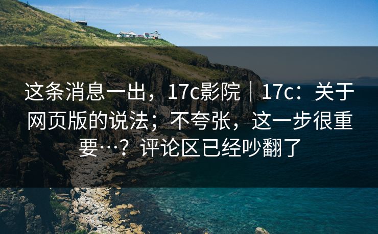 这条消息一出，17c影院｜17c：关于网页版的说法；不夸张，这一步很重要…？评论区已经吵翻了