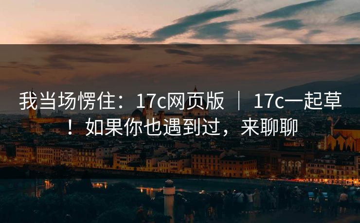 我当场愣住：17c网页版 ｜ 17c一起草！如果你也遇到过，来聊聊