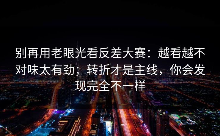 别再用老眼光看反差大赛：越看越不对味太有劲；转折才是主线，你会发现完全不一样