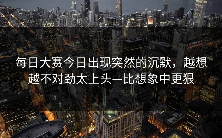 每日大赛今日出现突然的沉默，越想越不对劲太上头—比想象中更狠  第1张