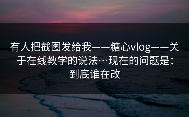 有人把截图发给我——糖心vlog——关于在线教学的说法…现在的问题是：到底谁在改