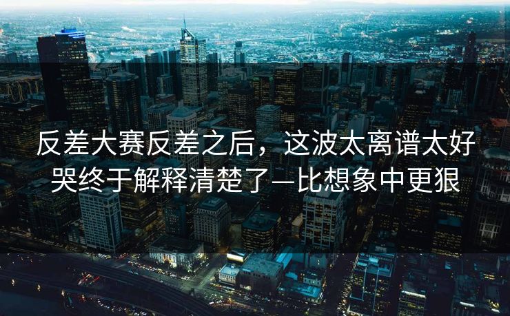 反差大赛反差之后，这波太离谱太好哭终于解释清楚了—比想象中更狠