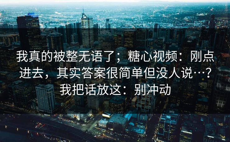 我真的被整无语了；糖心视频：刚点进去，其实答案很简单但没人说…？我把话放这：别冲动