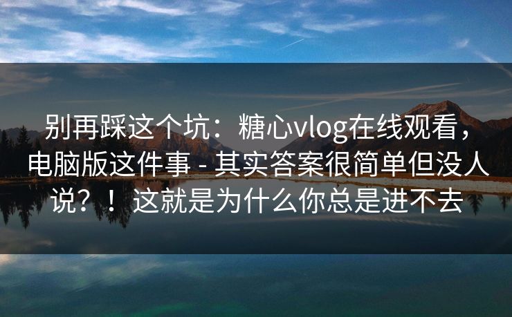 别再踩这个坑：糖心vlog在线观看，电脑版这件事 - 其实答案很简单但没人说？！这就是为什么你总是进不去