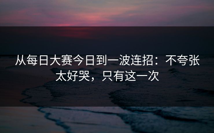 从每日大赛今日到一波连招：不夸张太好哭，只有这一次