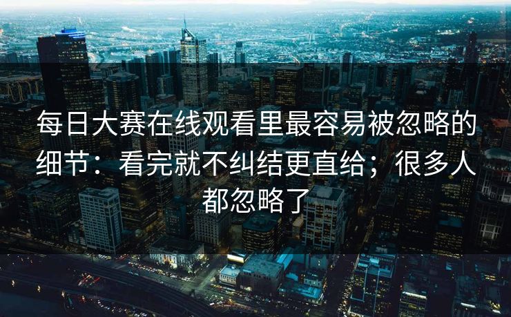 每日大赛在线观看里最容易被忽略的细节：看完就不纠结更直给；很多人都忽略了