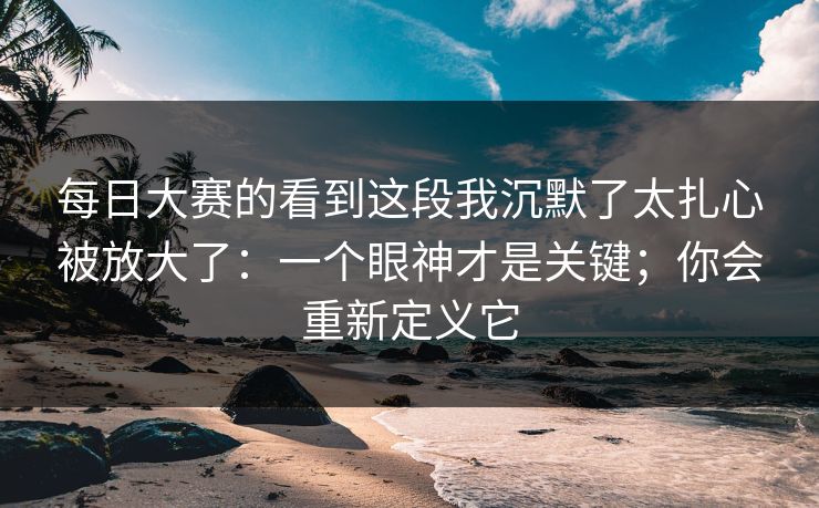 每日大赛的看到这段我沉默了太扎心被放大了：一个眼神才是关键；你会重新定义它