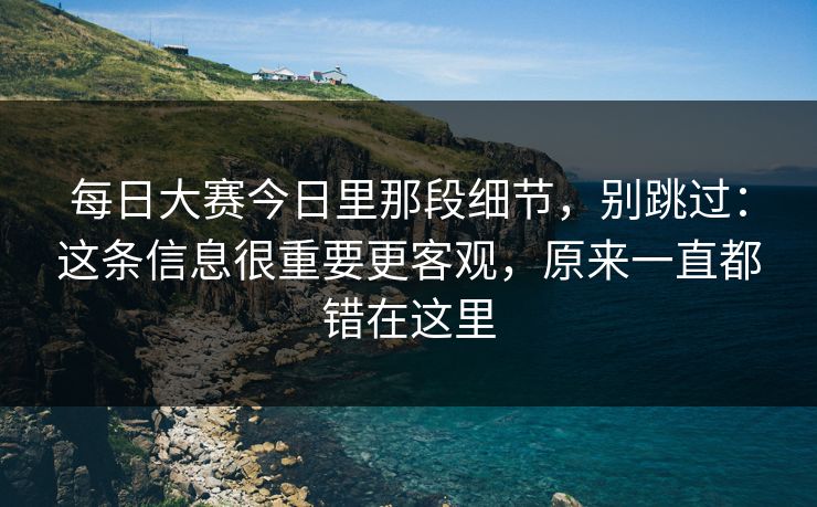 每日大赛今日里那段细节，别跳过：这条信息很重要更客观，原来一直都错在这里