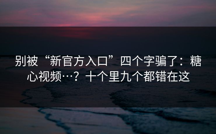 别被“新官方入口”四个字骗了：糖心视频…？十个里九个都错在这
