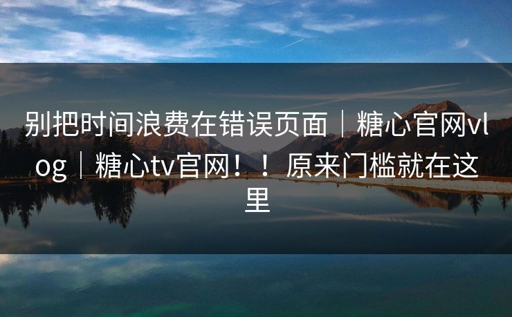 别把时间浪费在错误页面｜糖心官网vlog｜糖心tv官网！！原来门槛就在这里