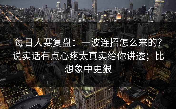 每日大赛复盘:一波连招怎么来的?说实话有点心疼太真实给你讲透;比想象中更狠