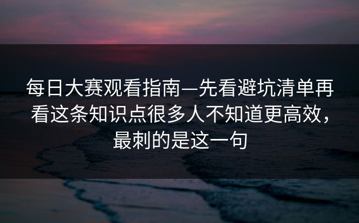 每日大赛观看指南—先看避坑清单再看这条知识点很多人不知道更高效,最刺的是这一句