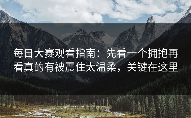 每日大赛观看指南:先看一个拥抱再看真的有被震住太温柔,关键在这里
