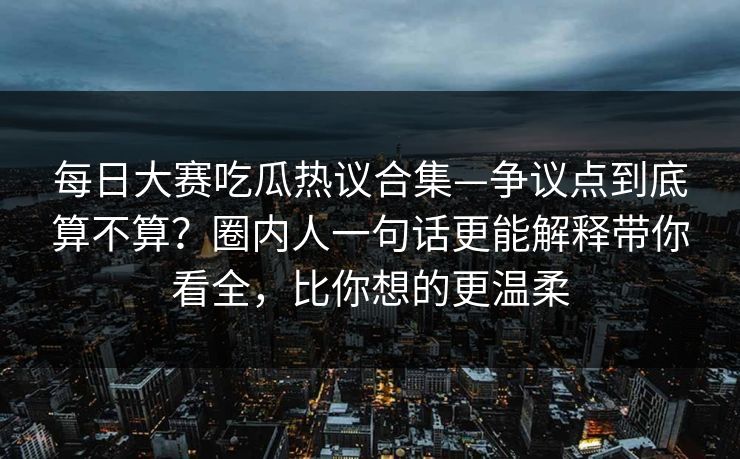 每日大赛吃瓜热议合集—争议点到底算不算?圈内人一句话更能解释带你看全,比你想的更温柔