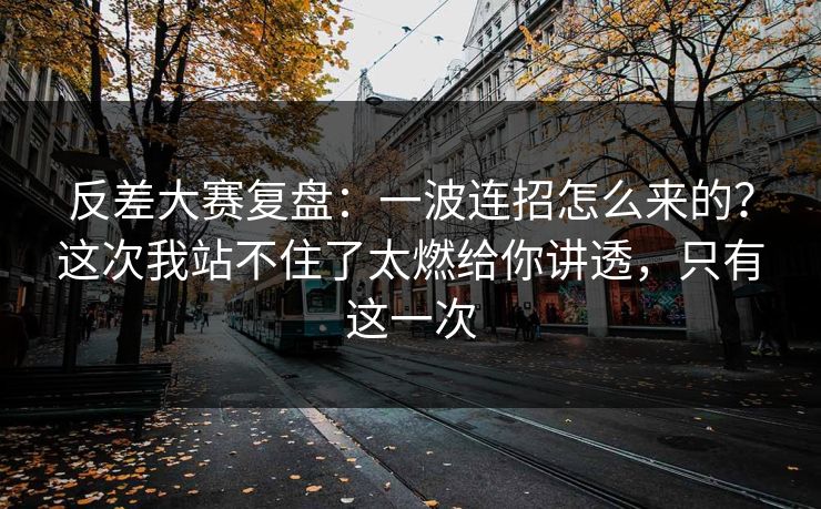 反差大赛复盘:一波连招怎么来的?这次我站不住了太燃给你讲透,只有这一次