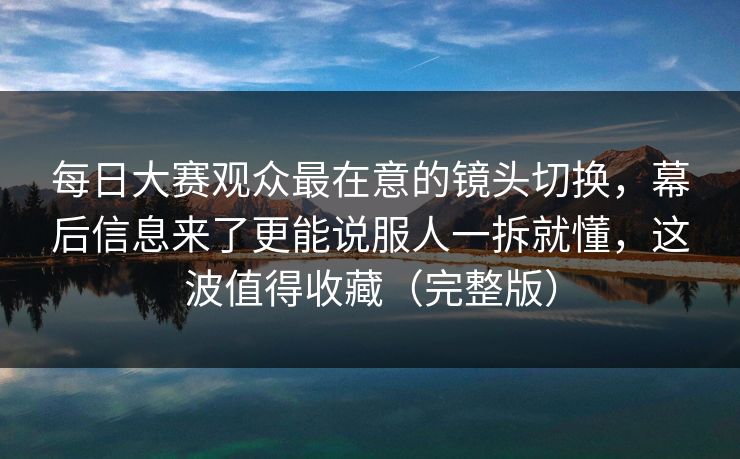 每日大赛观众最在意的镜头切换，幕后信息来了更能说服人一拆就懂，这波值得收藏（完整版）  第1张
