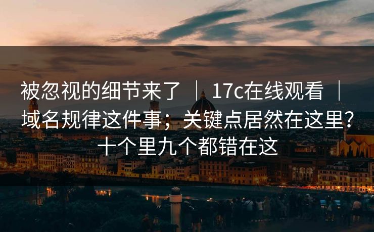被忽视的细节来了 ｜ 17c在线观看 ｜ 域名规律这件事；关键点居然在这里？十个里九个都错在这
