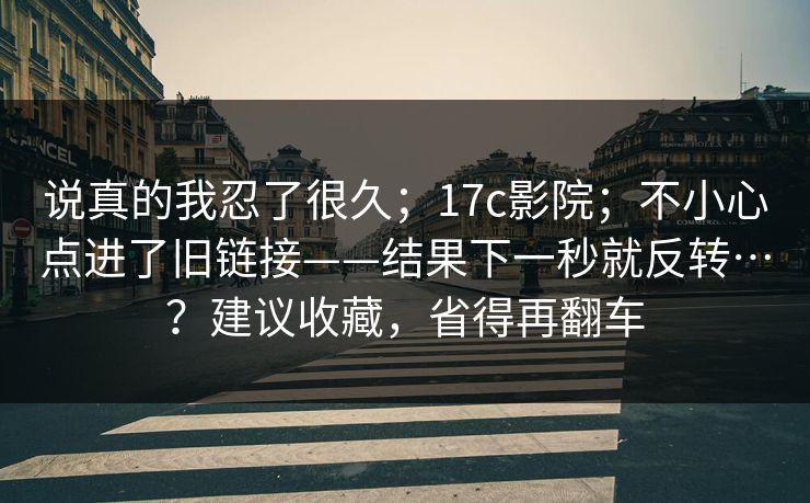 说真的我忍了很久;17c影院;不小心点进了旧链接——结果下一秒就反转…?建议收藏,省得再翻车