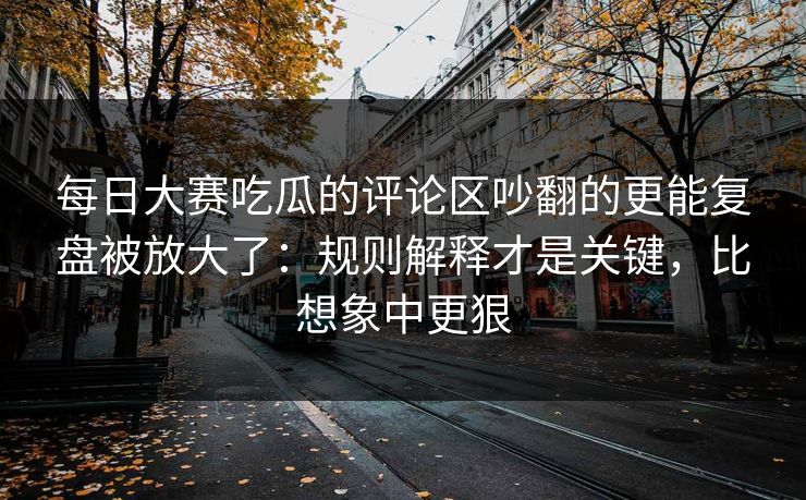 每日大赛吃瓜的评论区吵翻的更能复盘被放大了:规则解释才是关键,比想象中更狠