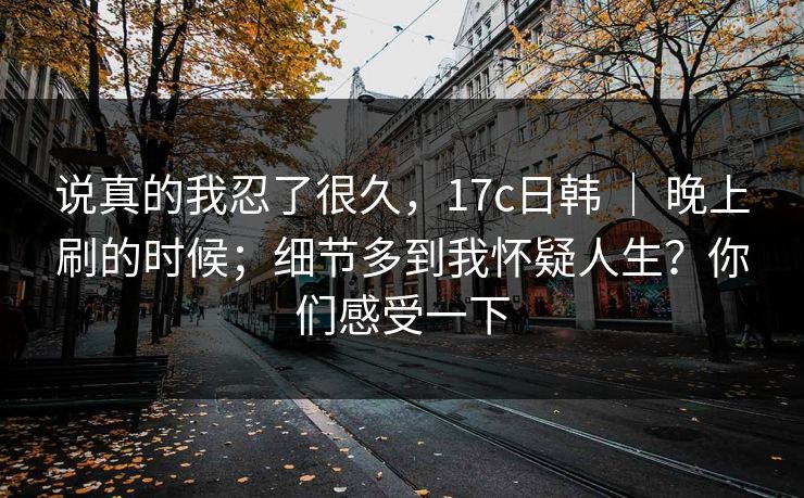 说真的我忍了很久，17c日韩 ｜ 晚上刷的时候；细节多到我怀疑人生？你们感受一下
