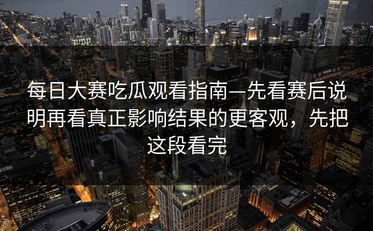 每日大赛吃瓜观看指南—先看赛后说明再看真正影响结果的更客观，先把这段看完