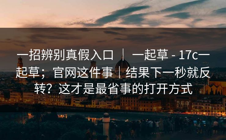 一招辨别真假入口 ｜ 一起草 - 17c一起草；官网这件事｜结果下一秒就反转？这才是最省事的打开方式