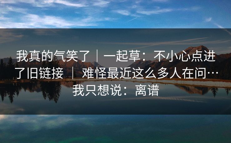 我真的气笑了｜一起草：不小心点进了旧链接 ｜ 难怪最近这么多人在问…我只想说：离谱