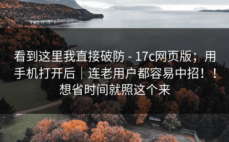 看到这里我直接破防 - 17c网页版；用手机打开后｜连老用户都容易中招！！想省时间就照这个来