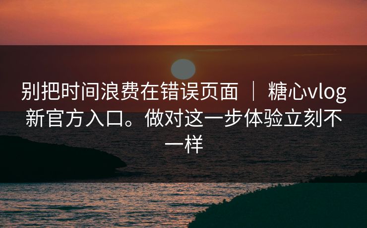 别把时间浪费在错误页面 ｜ 糖心vlog新官方入口。做对这一步体验立刻不一样