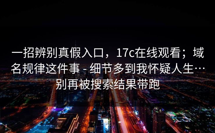 一招辨别真假入口，17c在线观看；域名规律这件事 - 细节多到我怀疑人生…别再被搜索结果带跑